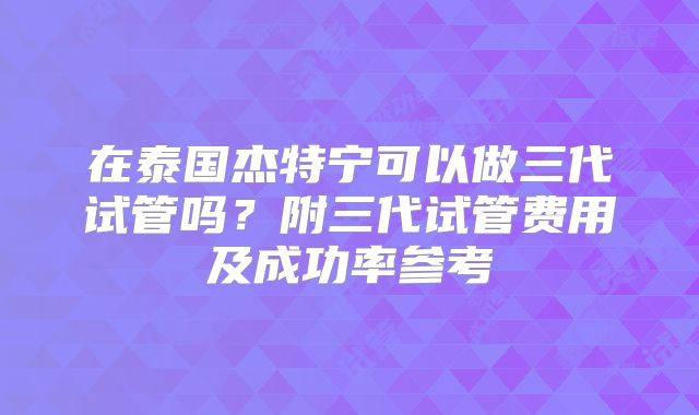 在泰国杰特宁可以做三代试管吗？附三代试管费用及成功率参考
