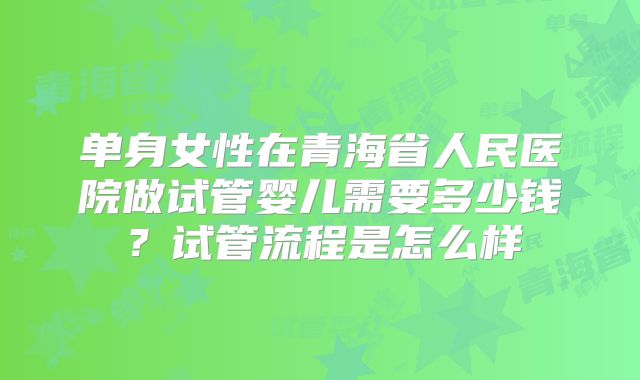 单身女性在青海省人民医院做试管婴儿需要多少钱?试管流程是怎么样