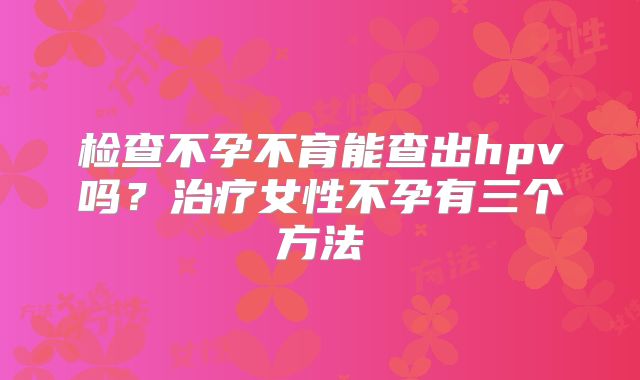 检查不孕不育能查出hpv吗？治疗女性不孕有三个方法