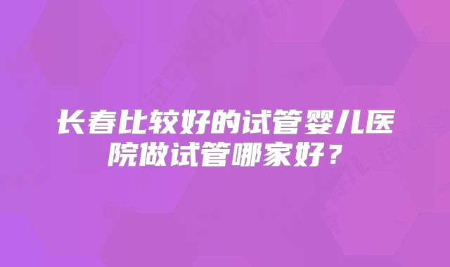 长春比较好的试管婴儿医院做试管哪家好？