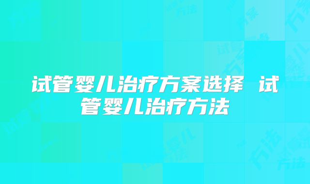 试管婴儿治疗方案选择 试管婴儿治疗方法