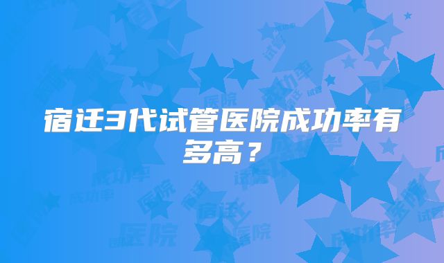 宿迁3代试管医院成功率有多高？