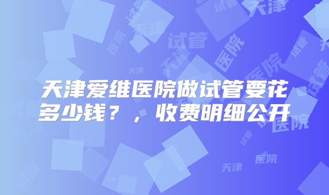 天津爱维医院做试管要花多少钱？，收费明细公开