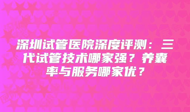 深圳试管医院深度评测：三代试管技术哪家强？养囊率与服务哪家优？