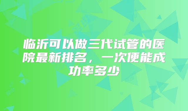 临沂可以做三代试管的医院最新排名，一次便能成功率多少