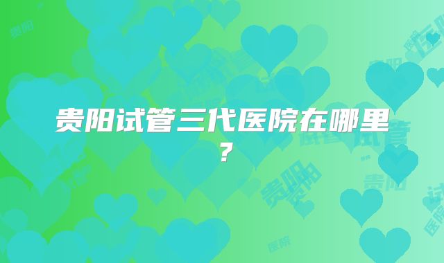 贵阳试管三代医院在哪里?