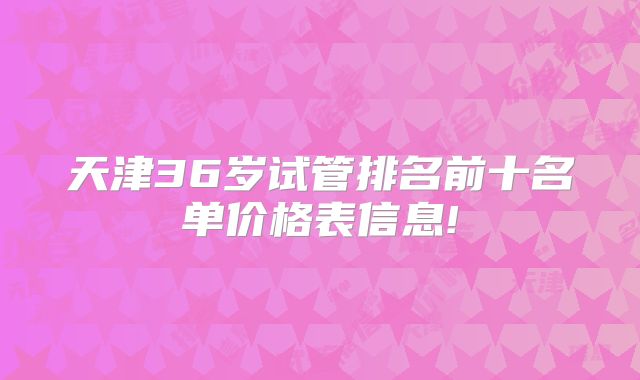 天津36岁试管排名前十名单价格表信息!