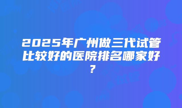 2025年广州做三代试管比较好的医院排名哪家好?