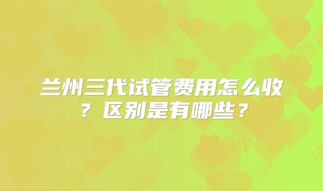 兰州三代试管费用怎么收？区别是有哪些？
