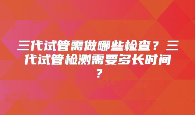 三代试管需做哪些检查？三代试管检测需要多长时间？