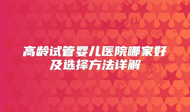 高龄试管婴儿医院哪家好及选择方法详解