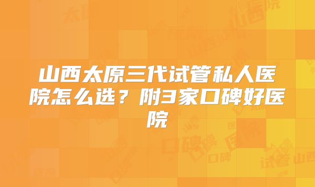 山西太原三代试管私人医院怎么选？附3家口碑好医院