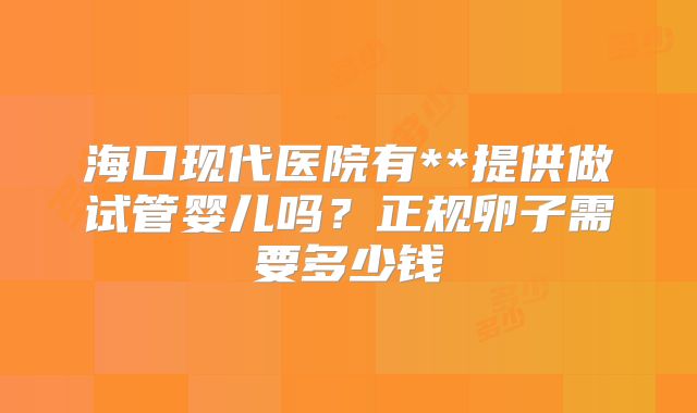海口现代医院有**提供做试管婴儿吗？正规卵子需要多少钱