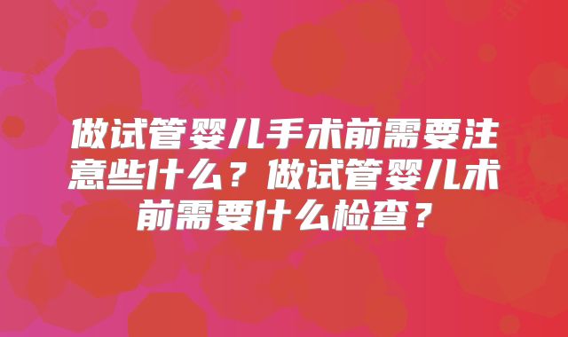 做试管婴儿手术前需要注意些什么?做试管婴儿术前需要什么检查?