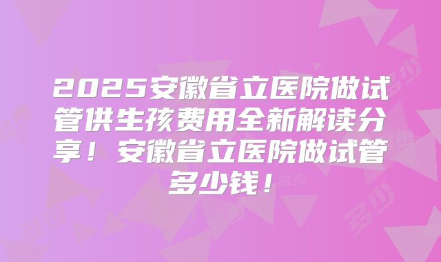 2025安徽省立医院做试管供生孩费用全新解读分享！安徽省立医院做试管多少钱！