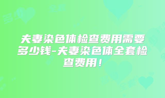 夫妻染色体检查费用需要多少钱-夫妻染色体全套检查费用!