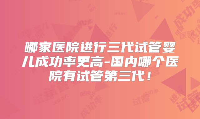 哪家医院进行三代试管婴儿成功率更高-国内哪个医院有试管第三代!