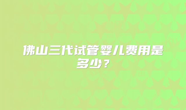 佛山三代试管婴儿费用是多少?