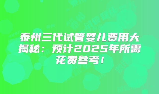 泰州三代试管婴儿费用大揭秘：预计2025年所需花费参考！