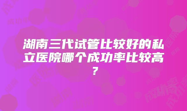 湖南三代试管比较好的私立医院哪个成功率比较高？