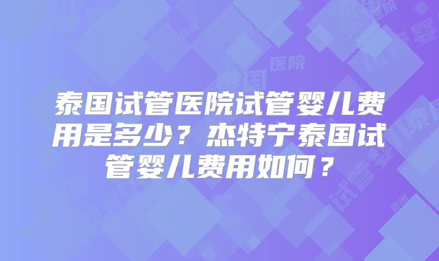 泰国试管医院试管婴儿费用是多少？杰特宁泰国试管婴儿费用如何？