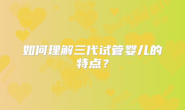 如何理解三代试管婴儿的特点？