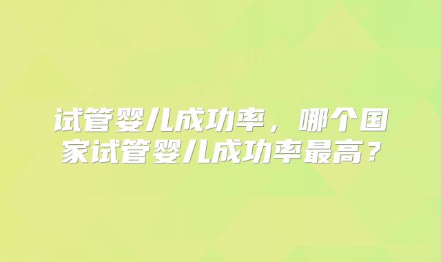 试管婴儿成功率，哪个国家试管婴儿成功率最高？