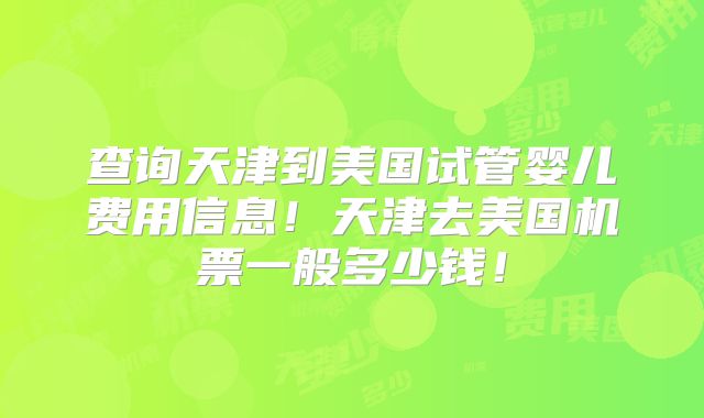 查询天津到美国试管婴儿费用信息!天津去美国机票一般多少钱!