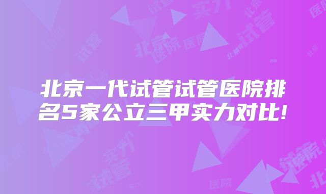 北京一代试管试管医院排名5家公立三甲实力对比!