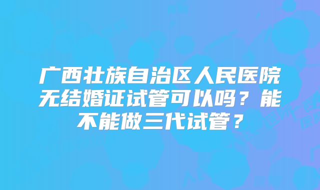 广西壮族自治区人民医院无结婚证试管可以吗？能不能做三代试管？