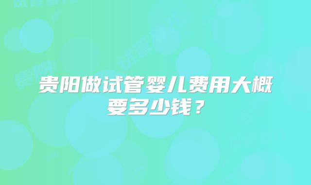 贵阳做试管婴儿费用大概要多少钱？
