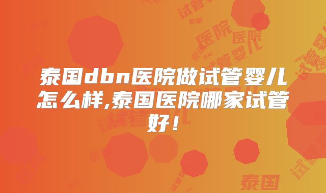 泰国dbn医院做试管婴儿怎么样,泰国医院哪家试管好!