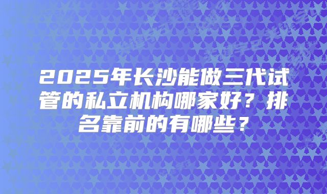 2025年长沙能做三代试管的私立机构哪家好？排名靠前的有哪些？