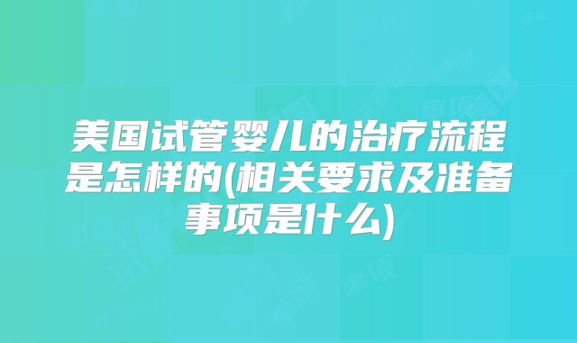 美国试管婴儿的治疗流程是怎样的(相关要求及准备事项是什么)