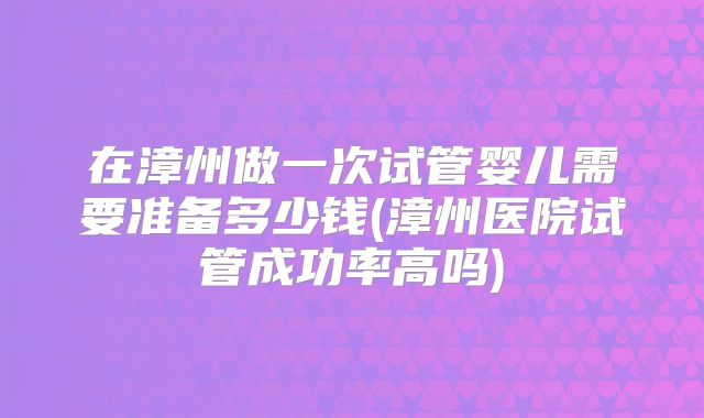 在漳州做一次试管婴儿需要准备多少钱(漳州医院试管成功率高吗)