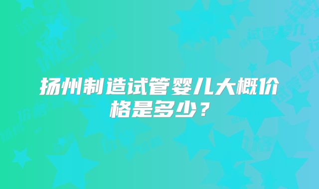 扬州制造试管婴儿大概价格是多少？