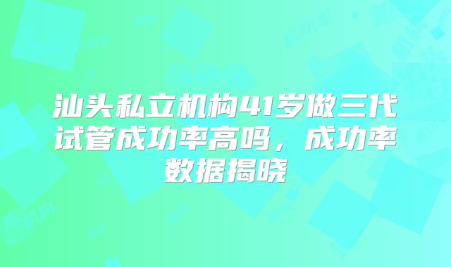 汕头私立机构41岁做三代试管成功率高吗,成功率数据揭晓