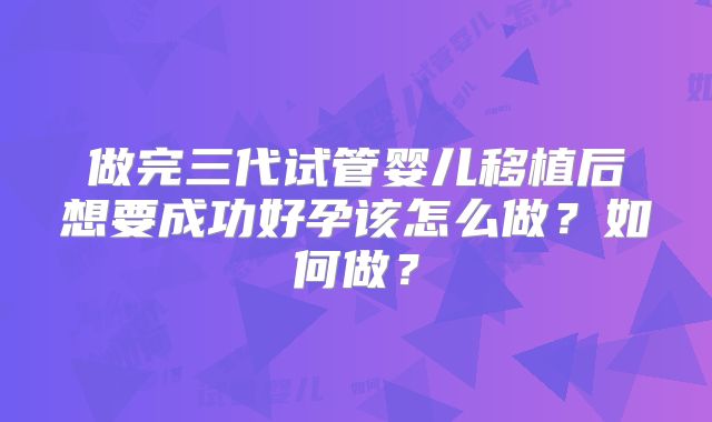 做完三代试管婴儿移植后想要成功好孕该怎么做?如何做?