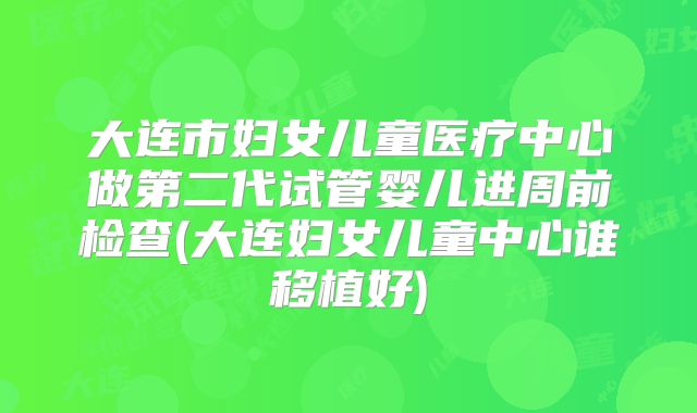 大连市妇女儿童医疗中心做第二代试管婴儿进周前检查(大连妇女儿童中心谁移植好)