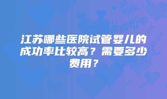 江苏哪些医院试管婴儿的成功率比较高?需要多少费用?