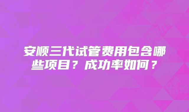 安顺三代试管费用包含哪些项目？成功率如何？