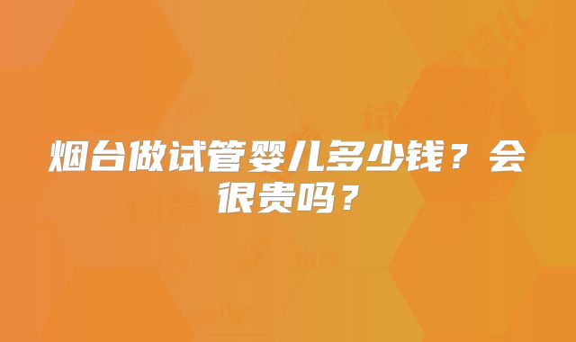 烟台做试管婴儿多少钱？会很贵吗？