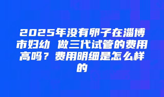 2025年没有卵子在淄博市妇幼 做三代试管的费用高吗？费用明细是怎么样的
