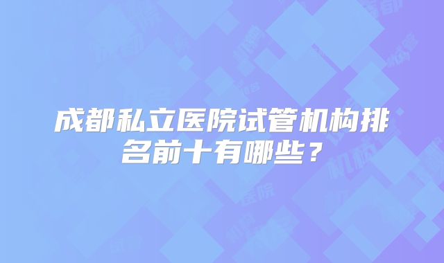 成都私立医院试管机构排名前十有哪些？