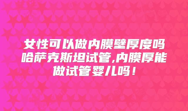 女性可以做内膜壁厚度吗哈萨克斯坦试管,内膜厚能做试管婴儿吗!