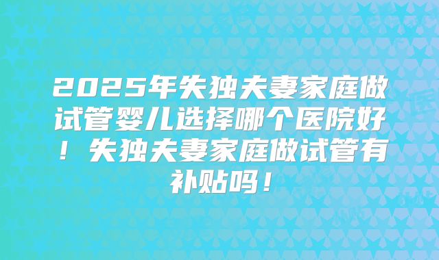2025年失独夫妻家庭做试管婴儿选择哪个医院好！失独夫妻家庭做试管有补贴吗！