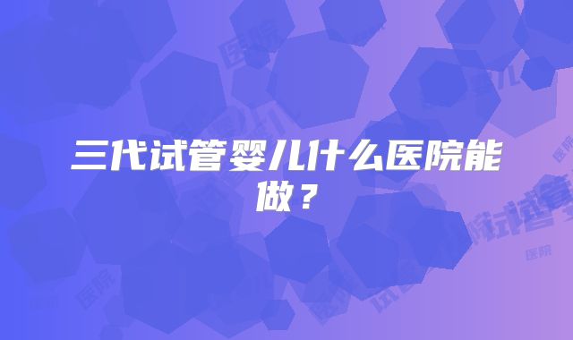三代试管婴儿什么医院能做？