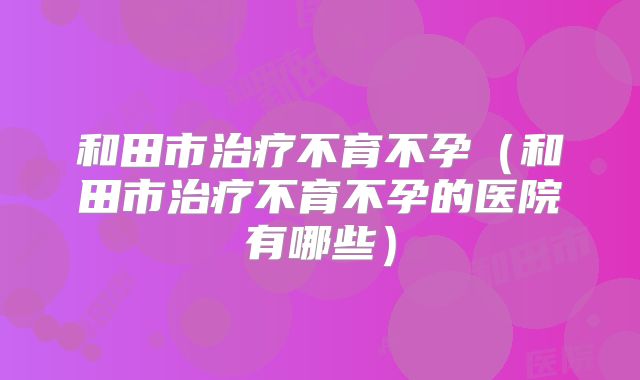 和田市治疗不育不孕（和田市治疗不育不孕的医院有哪些）
