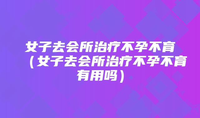 女子去会所治疗不孕不育(女子去会所治疗不孕不育有用吗)