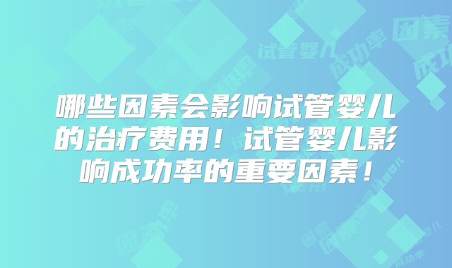 哪些因素会影响试管婴儿的治疗费用！试管婴儿影响成功率的重要因素！